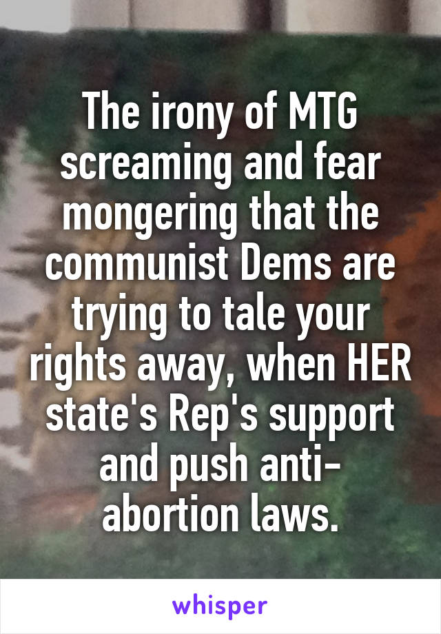 The irony of MTG screaming and fear mongering that the communist Dems are trying to tale your rights away, when HER state's Rep's support and push anti- abortion laws.