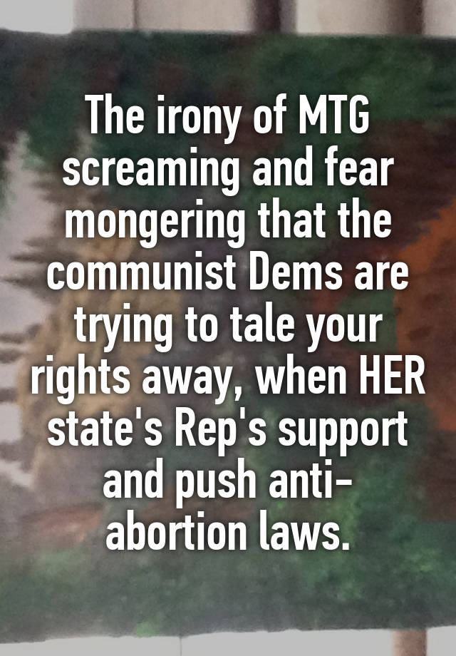 The irony of MTG screaming and fear mongering that the communist Dems are trying to tale your rights away, when HER state's Rep's support and push anti- abortion laws.