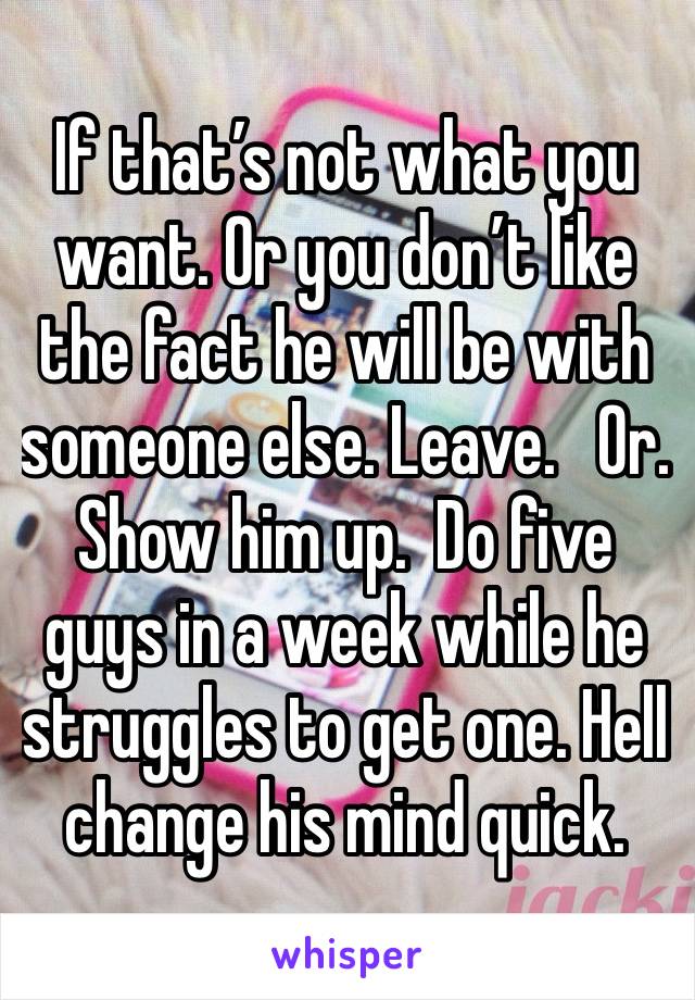 If that’s not what you want. Or you don’t like the fact he will be with someone else. Leave.   Or. Show him up.  Do five guys in a week while he struggles to get one. Hell change his mind quick. 