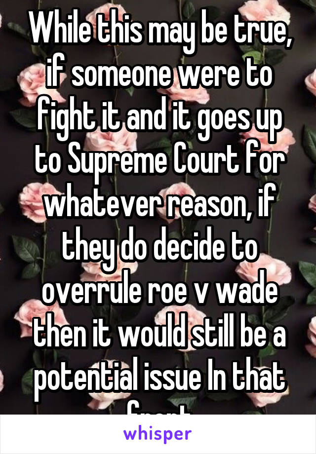 While this may be true, if someone were to fight it and it goes up to Supreme Court for whatever reason, if they do decide to overrule roe v wade then it would still be a potential issue In that front