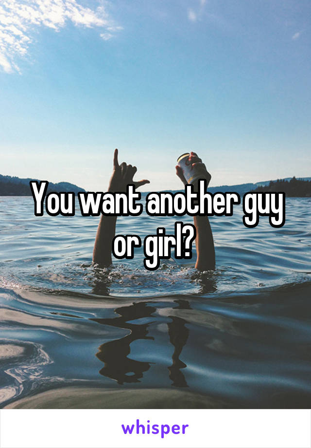 You want another guy or girl? 