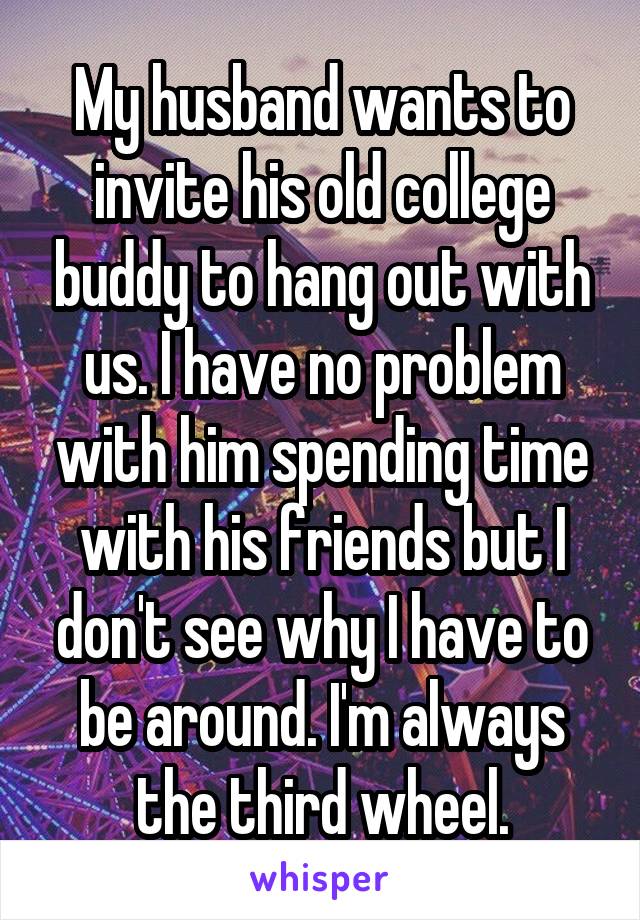 My husband wants to invite his old college buddy to hang out with us. I have no problem with him spending time with his friends but I don't see why I have to be around. I'm always the third wheel.