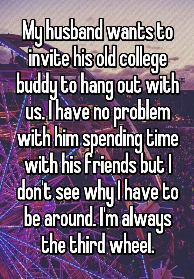 My husband wants to invite his old college buddy to hang out with us. I have no problem with him spending time with his friends but I don't see why I have to be around. I'm always the third wheel.