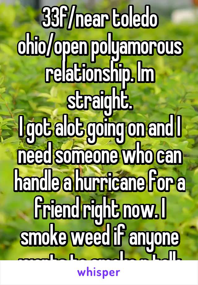 33f/near toledo ohio/open polyamorous relationship. Im straight.
I got alot going on and I need someone who can handle a hurricane for a friend right now. I smoke weed if anyone wants to smoke n talk