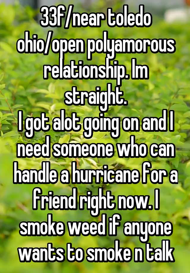 33f/near toledo ohio/open polyamorous relationship. Im straight.
I got alot going on and I need someone who can handle a hurricane for a friend right now. I smoke weed if anyone wants to smoke n talk