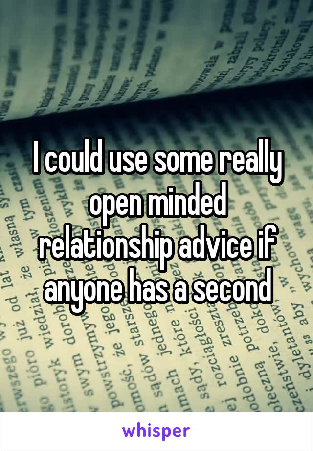 I could use some really open minded relationship advice if anyone has a second