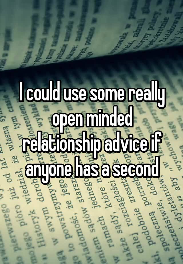 I could use some really open minded relationship advice if anyone has a second