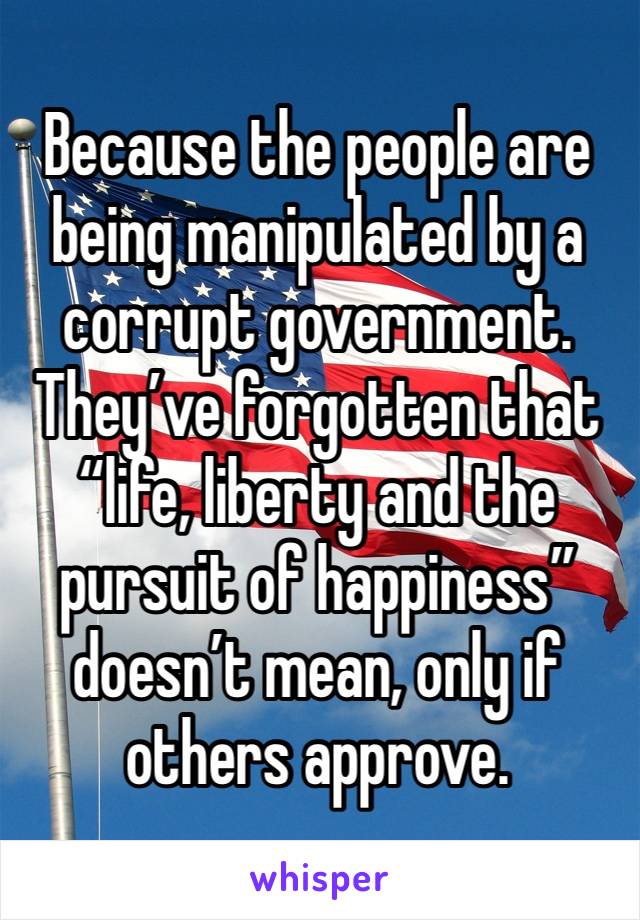 Because the people are being manipulated by a corrupt government. They’ve forgotten that “life, liberty and the pursuit of happiness” doesn’t mean, only if others approve. 