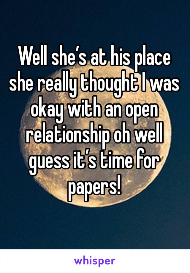 Well she’s at his place she really thought I was okay with an open relationship oh well guess it’s time for papers! 
