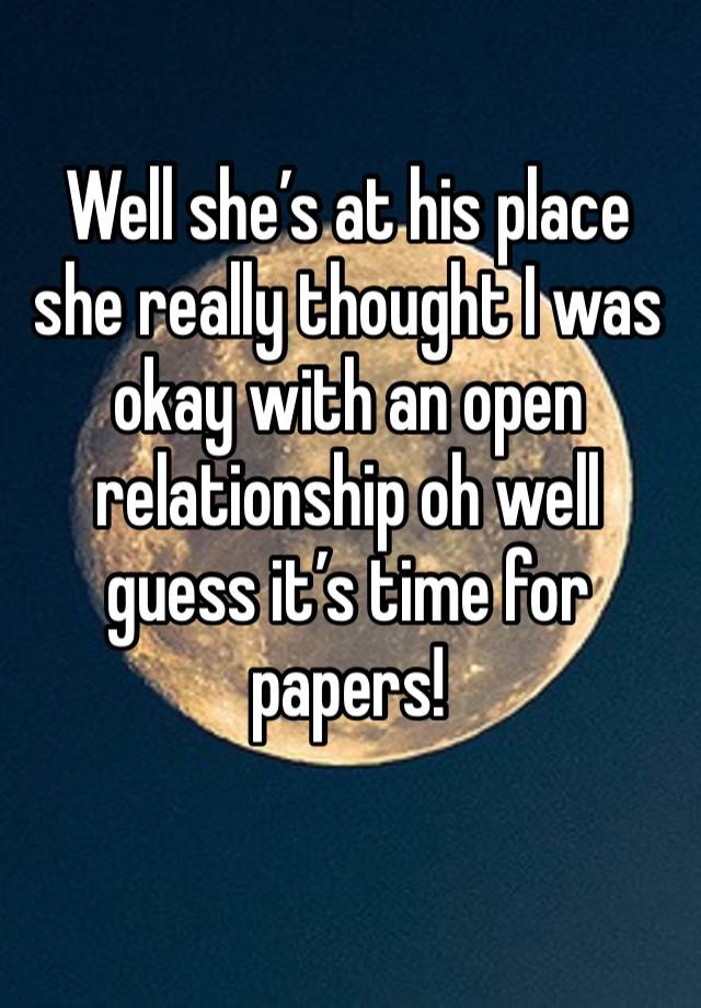 Well she’s at his place she really thought I was okay with an open relationship oh well guess it’s time for papers! 
