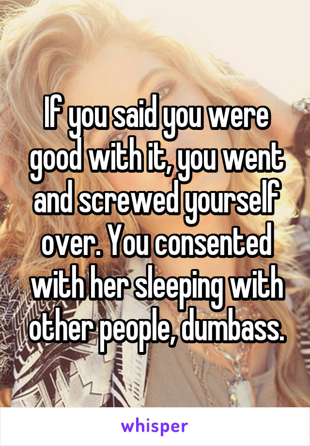 If you said you were good with it, you went and screwed yourself over. You consented with her sleeping with other people, dumbass.