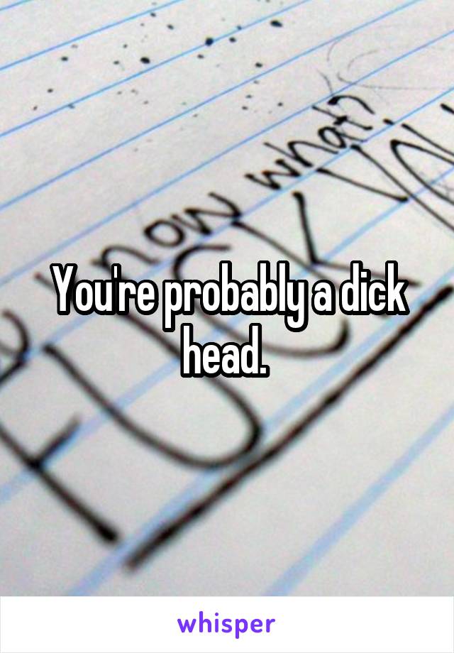 You're probably a dick head. 