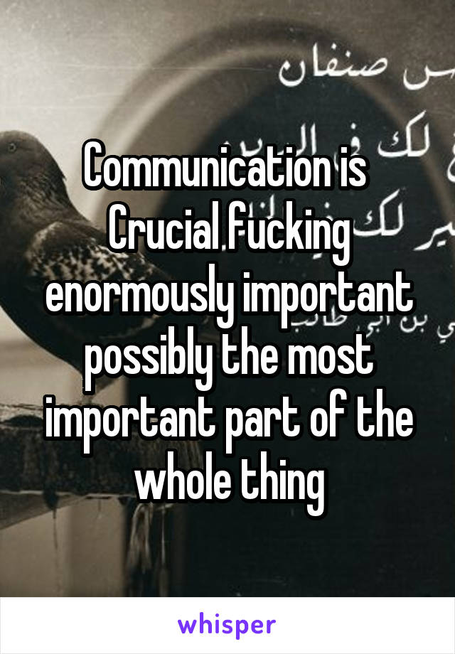 Communication is  Crucial fucking enormously important possibly the most important part of the whole thing