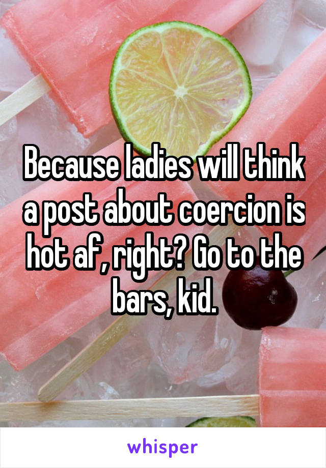 Because ladies will think a post about coercion is hot af, right? Go to the bars, kid.