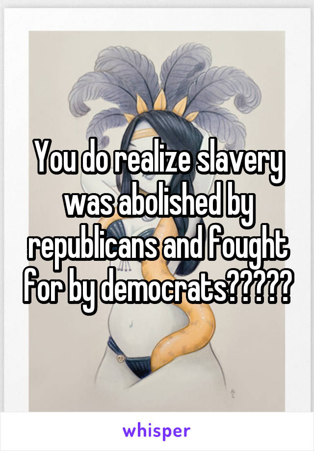 You do realize slavery was abolished by republicans and fought for by democrats?????