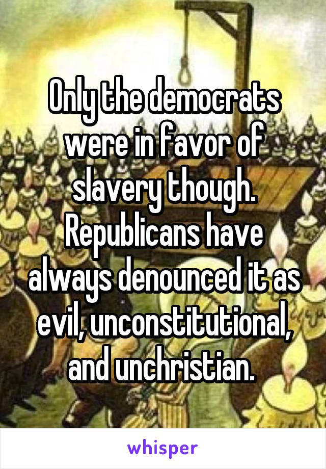 Only the democrats were in favor of slavery though. Republicans have always denounced it as evil, unconstitutional, and unchristian. 