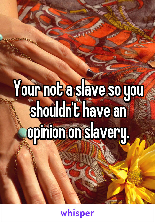 Your not a slave so you shouldn't have an opinion on slavery.