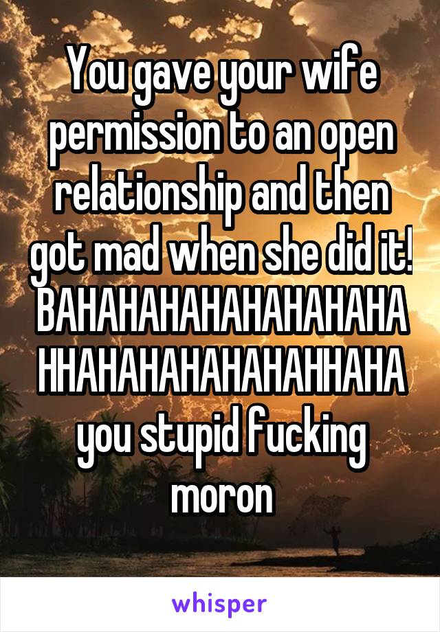 You gave your wife permission to an open relationship and then got mad when she did it! BAHAHAHAHAHAHAHAHAHHAHAHAHAHAHAHHAHA you stupid fucking moron
