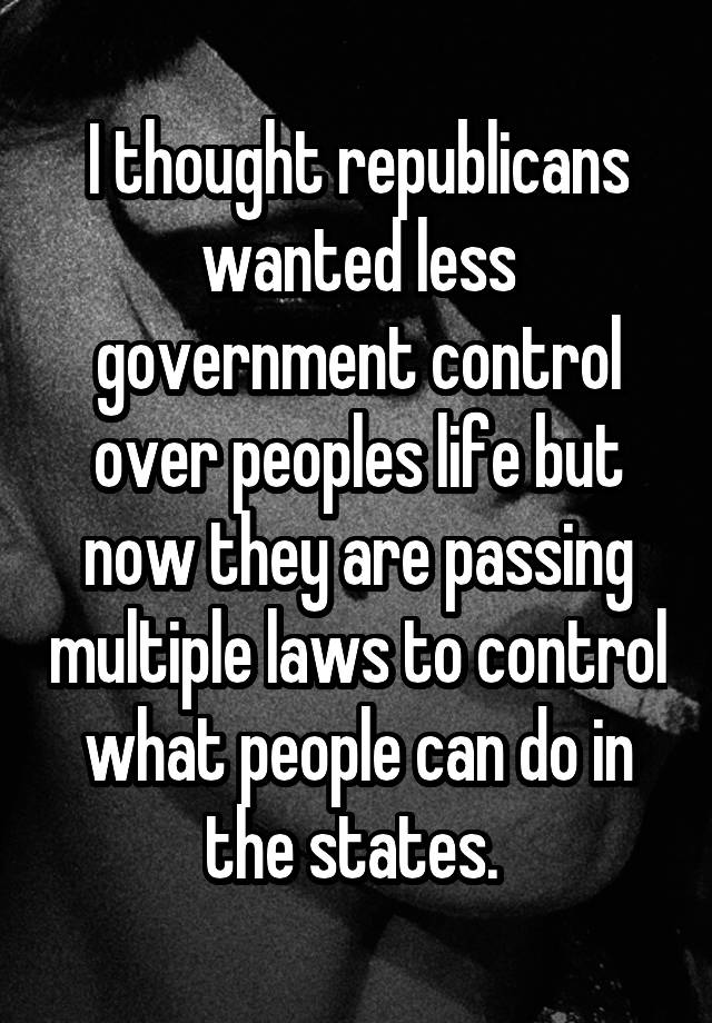 I thought republicans wanted less government control over peoples life but now they are passing multiple laws to control what people can do in the states. 