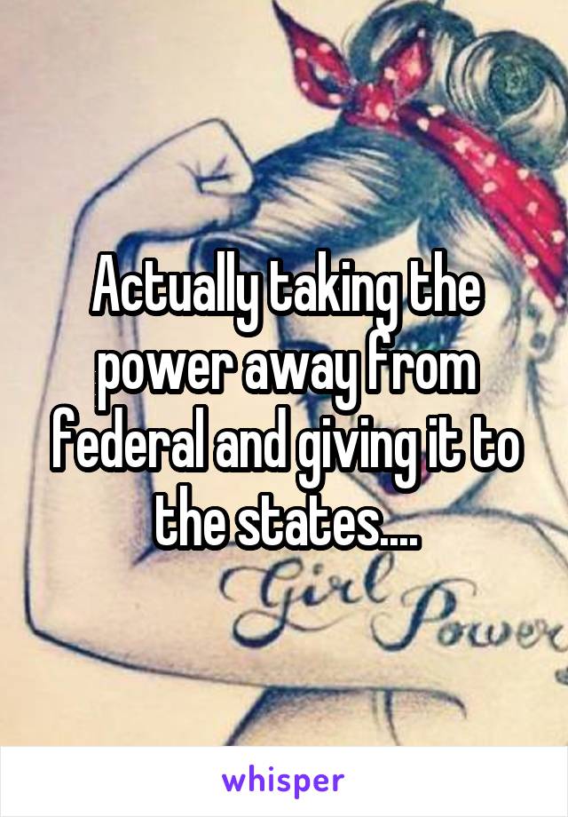 Actually taking the power away from federal and giving it to the states....
