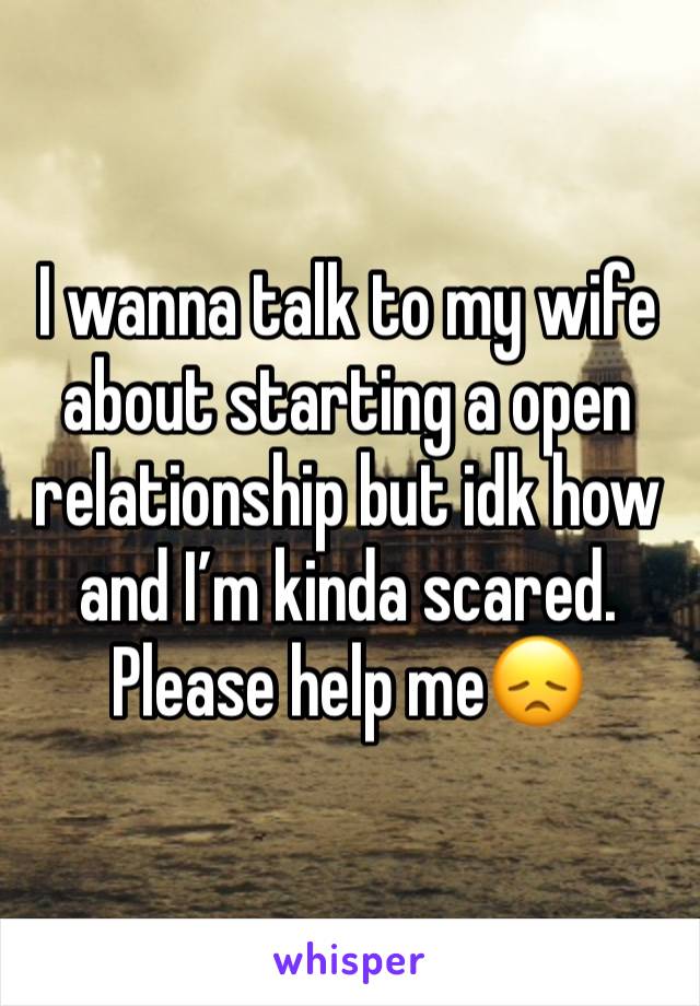 I wanna talk to my wife about starting a open relationship but idk how and I’m kinda scared. Please help me😞