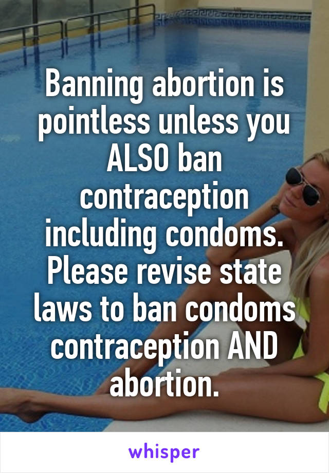 Banning abortion is pointless unless you ALSO ban contraception including condoms. Please revise state laws to ban condoms contraception AND abortion.