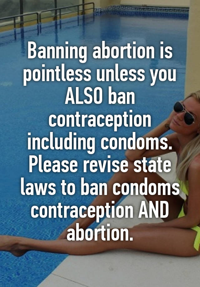 Banning abortion is pointless unless you ALSO ban contraception including condoms. Please revise state laws to ban condoms contraception AND abortion.