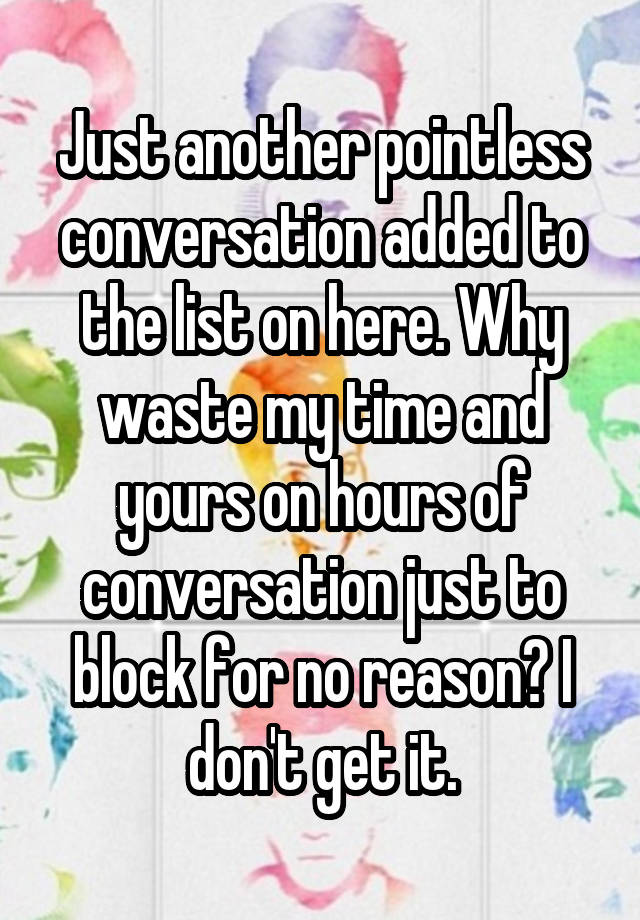 Just another pointless conversation added to the list on here. Why waste my time and yours on hours of conversation just to block for no reason? I don't get it.