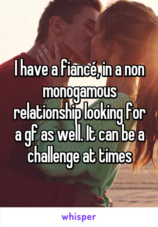 I have a fiancé, in a non monogamous relationship looking for a gf as well. It can be a challenge at times