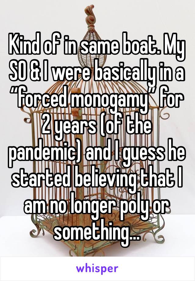 Kind of in same boat. My SO & I were basically in a “forced monogamy” for 2 years (of the pandemic) and I guess he started believing that I am no longer poly or something…