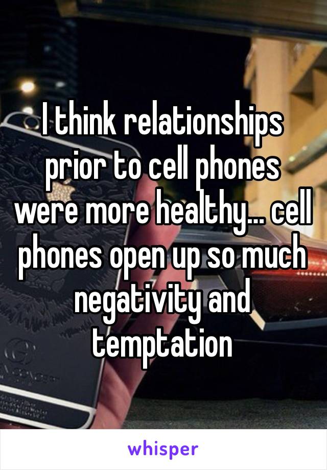 I think relationships prior to cell phones were more healthy… cell phones open up so much negativity and temptation 