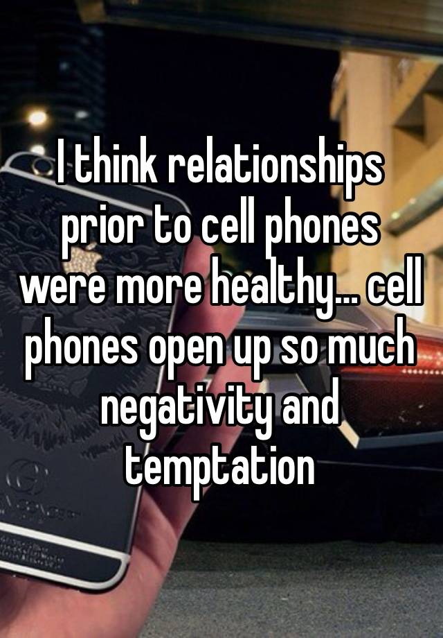 I think relationships prior to cell phones were more healthy… cell phones open up so much negativity and temptation 