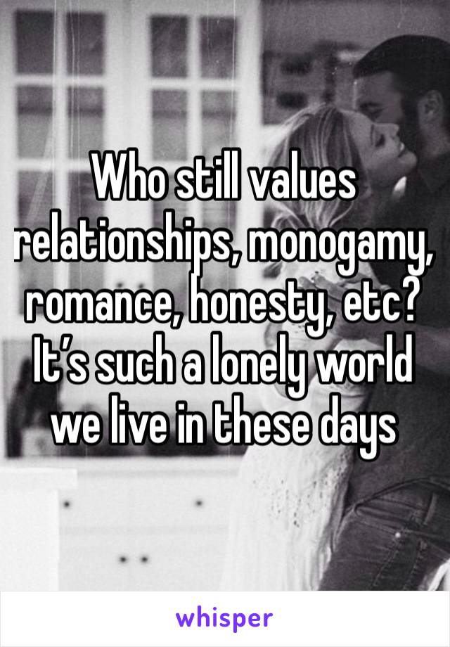 Who still values relationships, monogamy, romance, honesty, etc? It’s such a lonely world we live in these days 