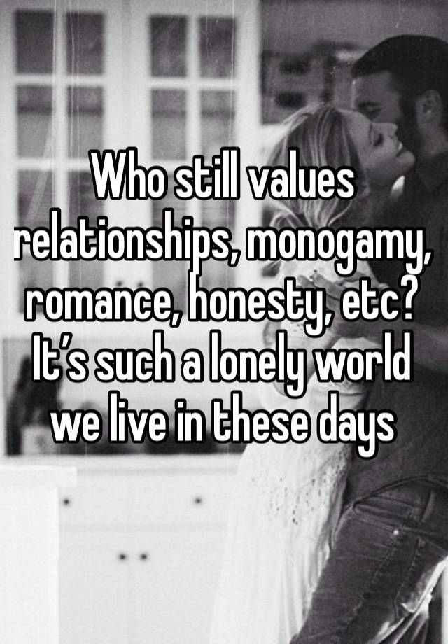 Who still values relationships, monogamy, romance, honesty, etc? It’s such a lonely world we live in these days 