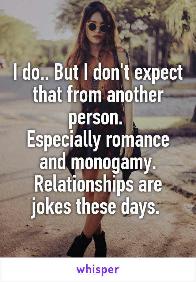 I do.. But I don't expect that from another person. 
Especially romance and monogamy. Relationships are jokes these days. 