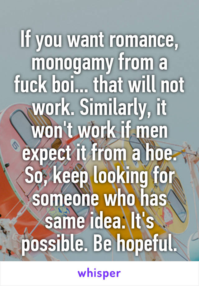 If you want romance, monogamy from a fuck boi... that will not work. Similarly, it won't work if men expect it from a hoe. So, keep looking for someone who has same idea. It's possible. Be hopeful.