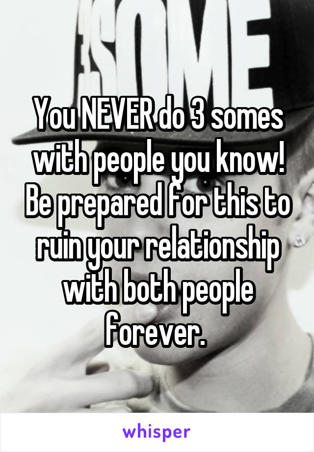 You NEVER do 3 somes with people you know! Be prepared for this to ruin your relationship with both people forever. 