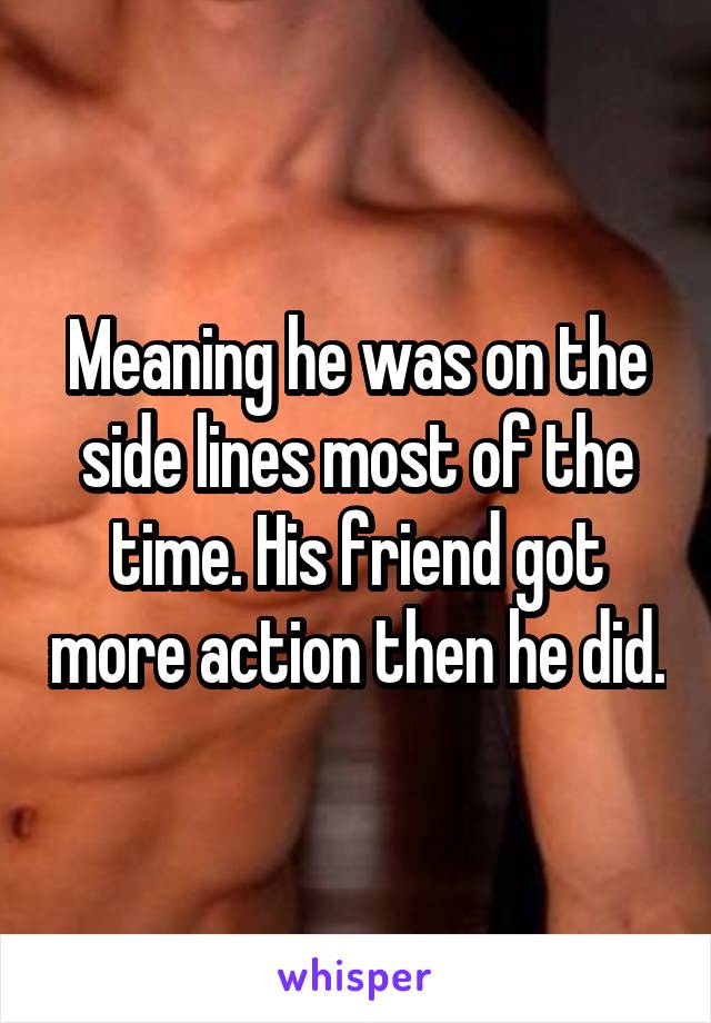 Meaning he was on the side lines most of the time. His friend got more action then he did.