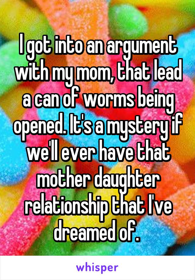 I got into an argument with my mom, that lead a can of worms being opened. It's a mystery if we'll ever have that mother daughter relationship that I've dreamed of. 