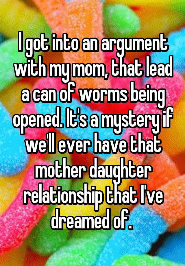 I got into an argument with my mom, that lead a can of worms being opened. It's a mystery if we'll ever have that mother daughter relationship that I've dreamed of. 