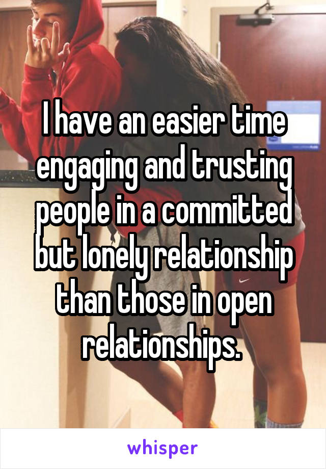 I have an easier time engaging and trusting people in a committed but lonely relationship than those in open relationships. 