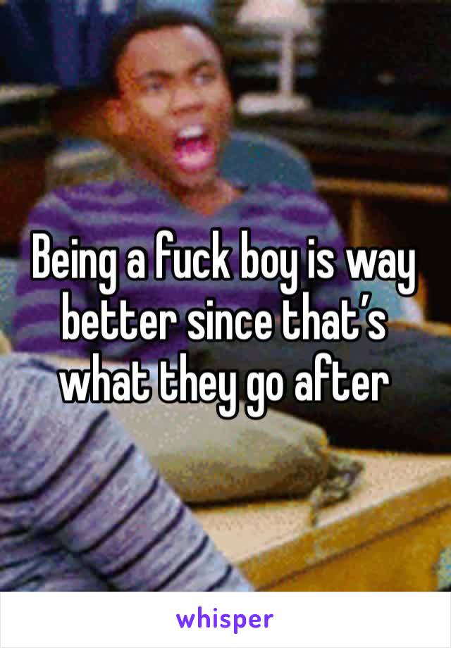 Being a fuck boy is way better since that’s what they go after