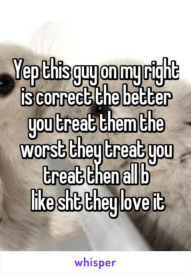 Yep this guy on my right is correct the better you treat them the worst they treat you treat then all b
 like sht they love it