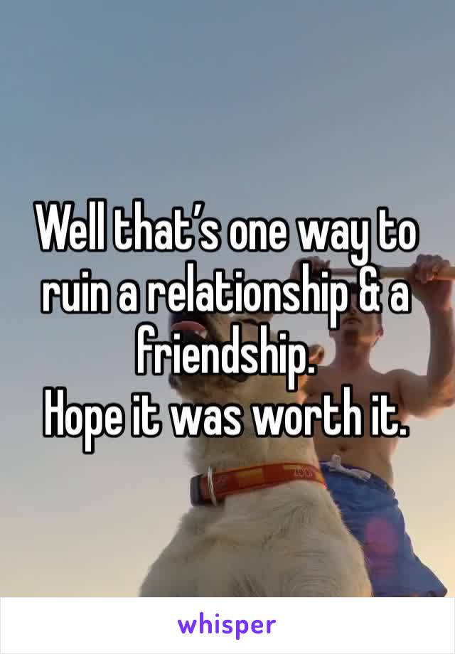 Well that’s one way to ruin a relationship & a friendship. 
Hope it was worth it. 