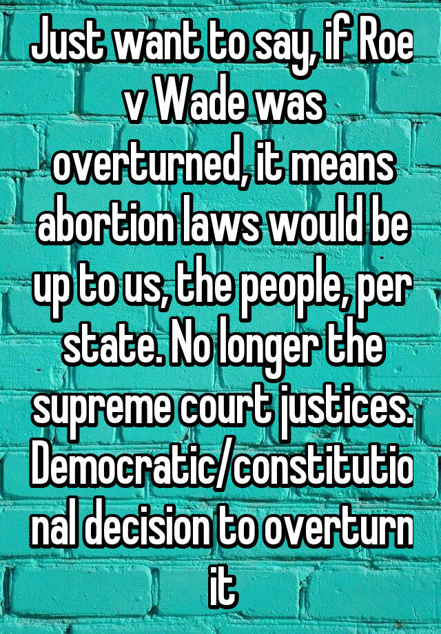 Just want to say, if Roe v Wade was overturned, it means abortion laws would be up to us, the people, per state. No longer the supreme court justices. Democratic/constitutional decision to overturn it