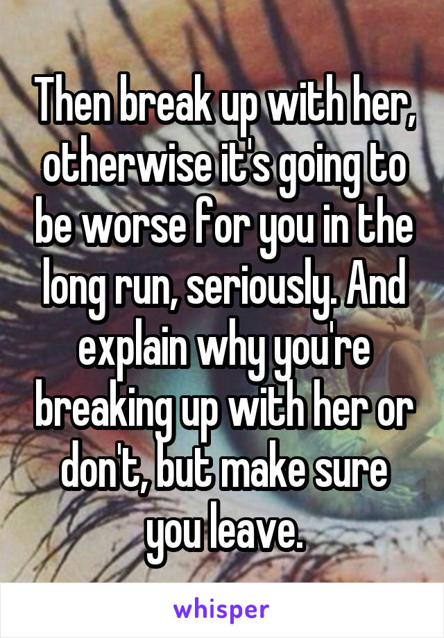 Then break up with her, otherwise it's going to be worse for you in the long run, seriously. And explain why you're breaking up with her or don't, but make sure you leave.