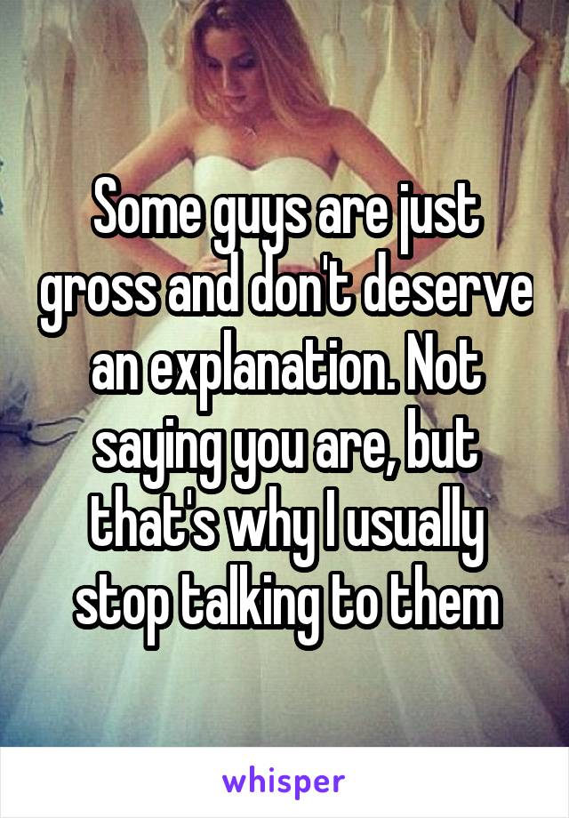 Some guys are just gross and don't deserve an explanation. Not saying you are, but that's why I usually stop talking to them