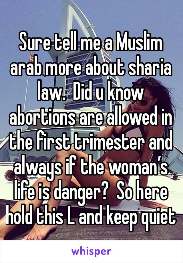Sure tell me a Muslim arab more about sharia law.  Did u know abortions are allowed in the first trimester and always if the woman’s life is danger?  So here hold this L and keep quiet 
