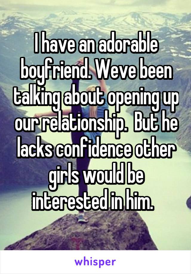 I have an adorable boyfriend. Weve been talking about opening up our relationship.  But he lacks confidence other girls would be interested in him.  
