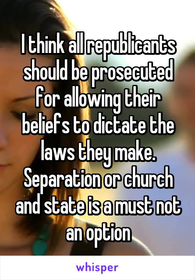 I think all republicants should be prosecuted for allowing their beliefs to dictate the laws they make. Separation or church and state is a must not an option